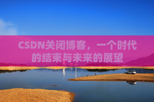 CSDN关闭博客，一个时代的结束与未来的展望